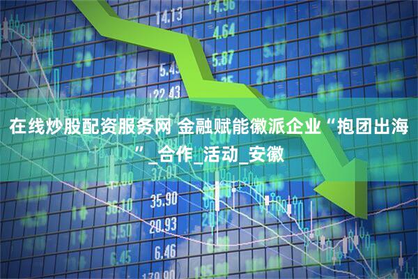 在线炒股配资服务网 金融赋能徽派企业“抱团出海”_合作_活动_安徽