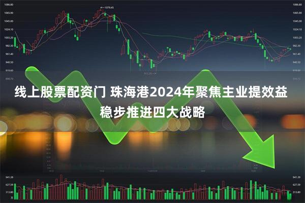 线上股票配资门 珠海港2024年聚焦主业提效益 稳步推进四大战略