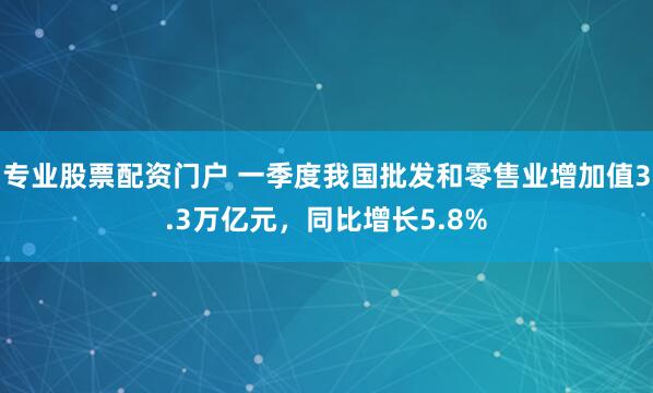 专业股票配资门户 一季度我国批发和零售业增加值3.3万亿元，同比增长5.8%