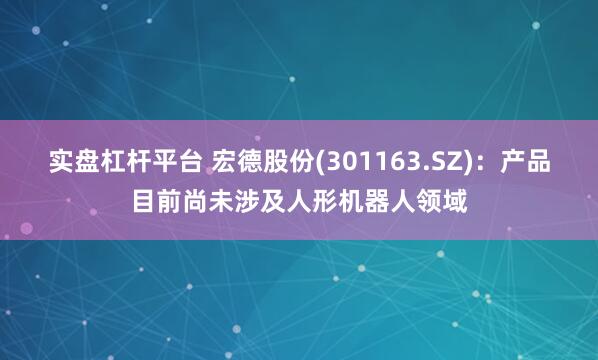 实盘杠杆平台 宏德股份(301163.SZ)：产品目前尚未涉及人形机器人领域