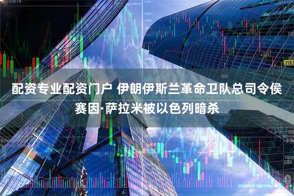 配资专业配资门户 伊朗伊斯兰革命卫队总司令侯赛因·萨拉米被以色列暗杀