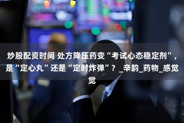 炒股配资时间 处方降压药变“考试心态稳定剂”，是“定心丸”还是“定时炸弹”？_辛韵_药物_感觉