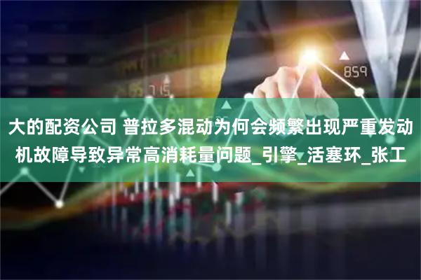 大的配资公司 普拉多混动为何会频繁出现严重发动机故障导致异常高消耗量问题_引擎_活塞环_张工