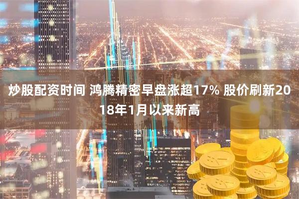 炒股配资时间 鸿腾精密早盘涨超17% 股价刷新2018年1月以来新高
