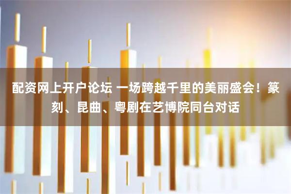 配资网上开户论坛 一场跨越千里的美丽盛会！篆刻、昆曲、粤剧在艺博院同台对话