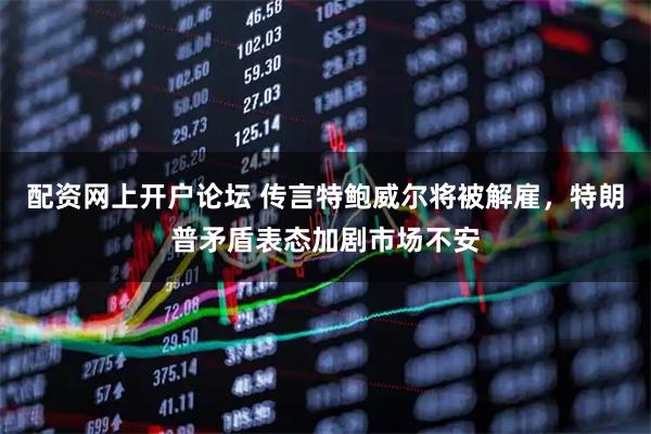 配资网上开户论坛 传言特鲍威尔将被解雇，特朗普矛盾表态加剧市场不安