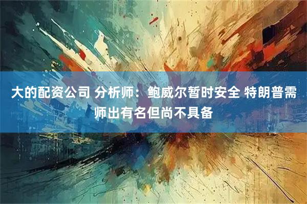 大的配资公司 分析师：鲍威尔暂时安全 特朗普需师出有名但尚不具备
