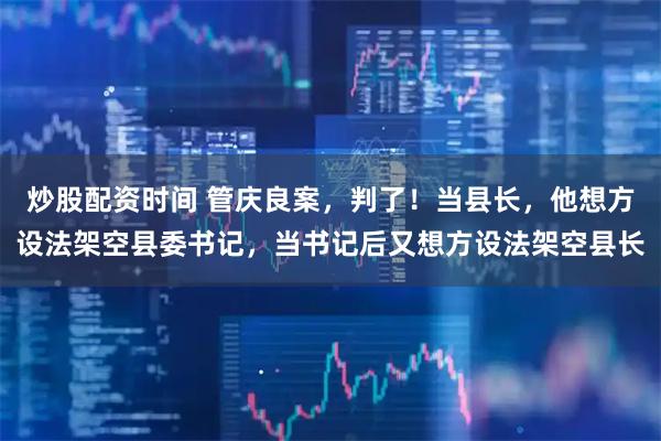 炒股配资时间 管庆良案，判了！当县长，他想方设法架空县委书记，当书记后又想方设法架空县长