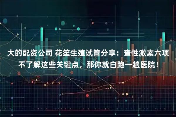 大的配资公司 花笙生殖试管分享：查性激素六项不了解这些关键点，那你就白跑一趟医院！