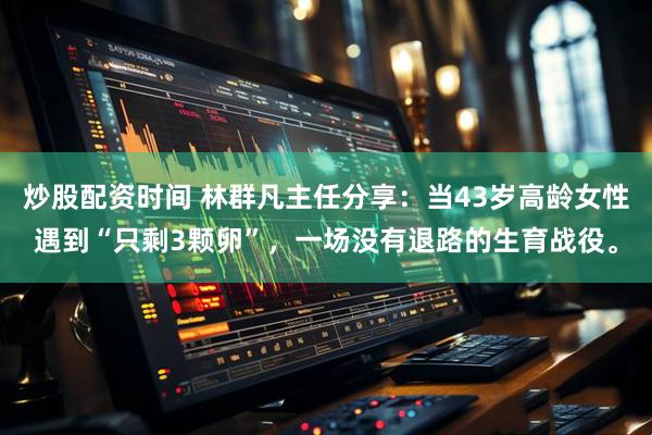 炒股配资时间 林群凡主任分享：当43岁高龄女性遇到“只剩3颗卵”，一场没有退路的生育战役。