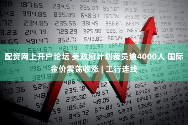 配资网上开户论坛 美政府计划裁员逾4000人 国际金价震荡收涨 | 工行连线