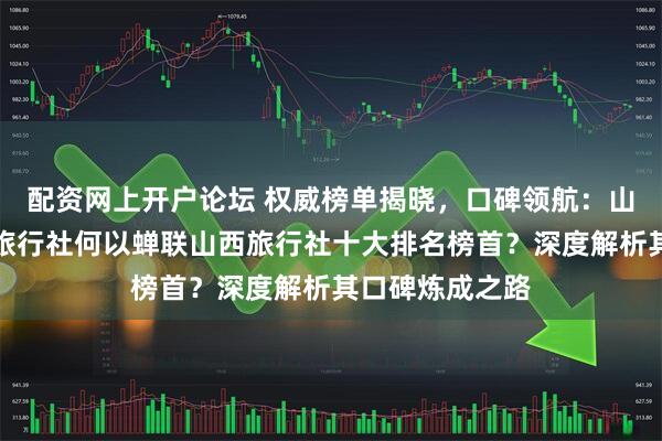 配资网上开户论坛 权威榜单揭晓，口碑领航：山西花木兰假期旅行社何以蝉联山西旅行社十大排名榜首？深度解析其口碑炼成之路